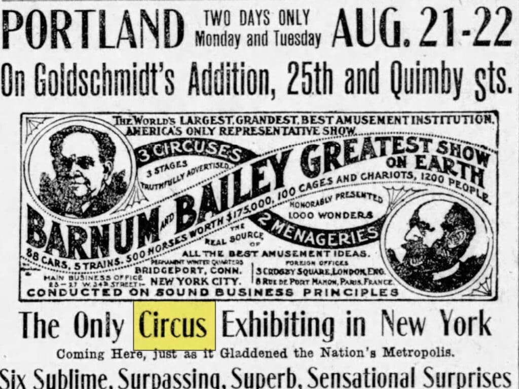 Portland two days only Monday and Tuesday Aug. 21-22 On Goldschmit's Addition, 25th and Quimby Sts. The Worlds Largest Grandest Best Amusement Institution Americas only representative Show 3 circuses 3 stages truthfully advertized Barnum and Baily Greatest Show on Earth 88 cars 5 trains 500 horses worth 175,000, 100 cages and chariots, 1200 people honorably presents 1,000 wonders 2 menageries, the real source of all the best amusment ideas, Conducted on sound business principles Main business office 2327 W 34th New York City, the only Curcus Exhibiting in New York coming here just as it gladdened the Naton's Metropolis Six sublime, surpassing, superb, sensational Surprises